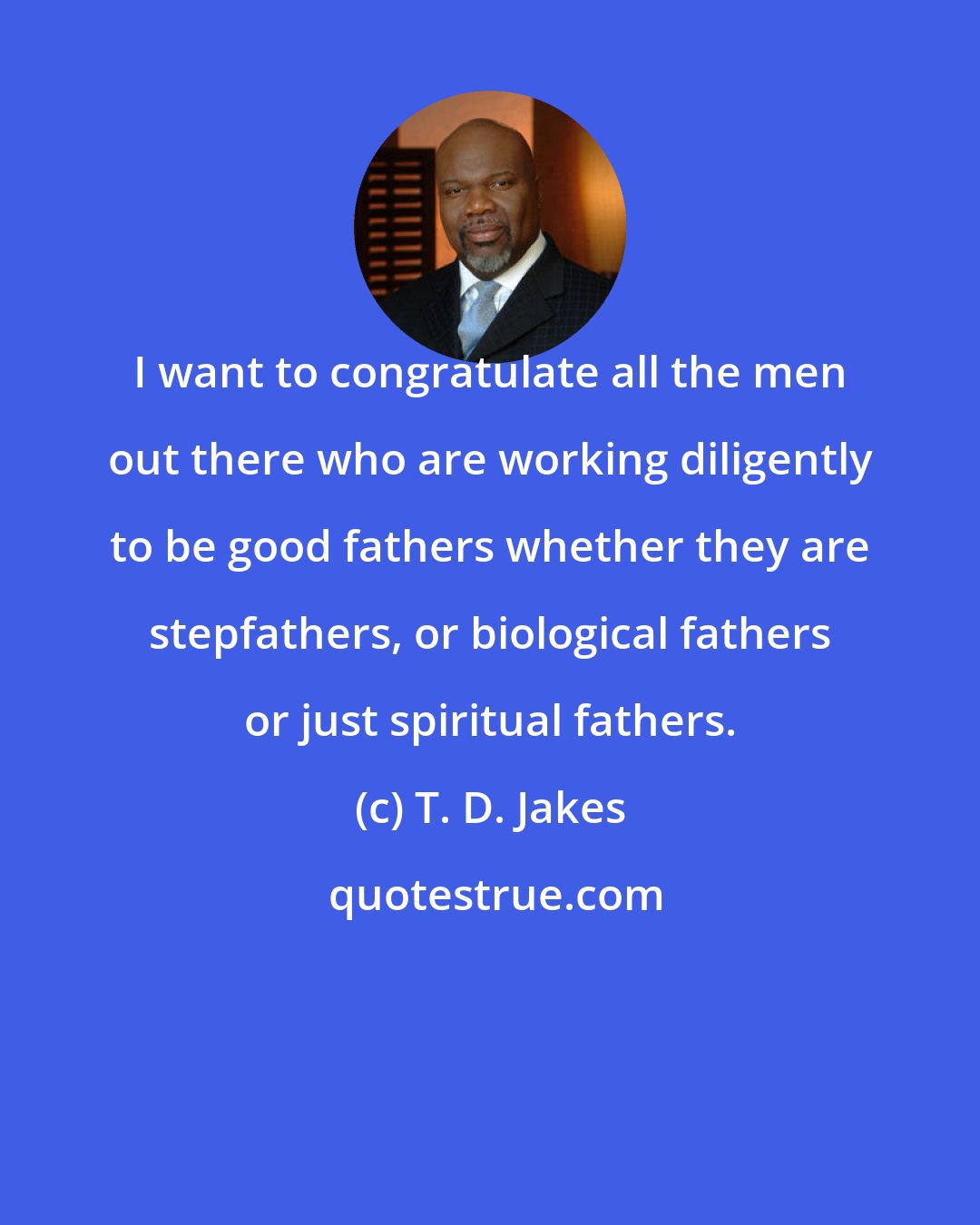 T. D. Jakes: I want to congratulate all the men out there who are working diligently to be good fathers whether they are stepfathers, or biological fathers or just spiritual fathers.