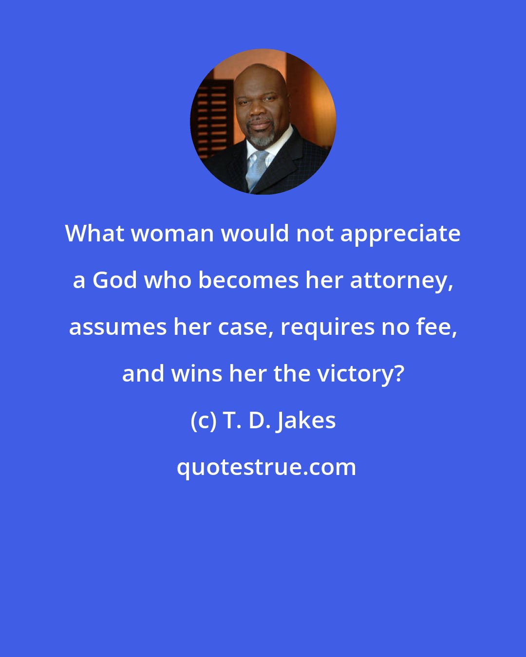T. D. Jakes: What woman would not appreciate a God who becomes her attorney, assumes her case, requires no fee, and wins her the victory?