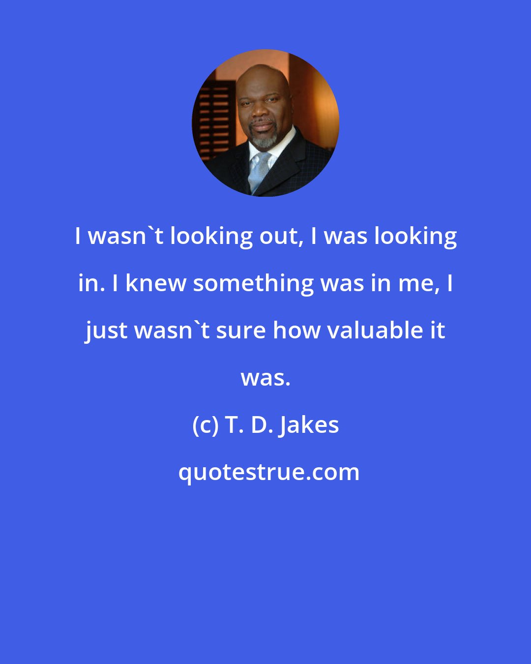 T. D. Jakes: I wasn't looking out, I was looking in. I knew something was in me, I just wasn't sure how valuable it was.