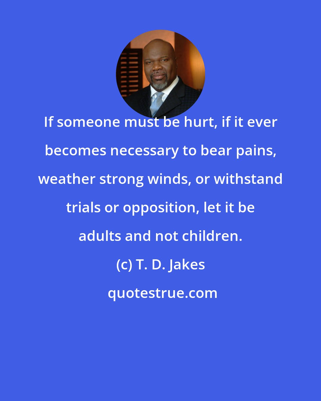 T. D. Jakes: If someone must be hurt, if it ever becomes necessary to bear pains, weather strong winds, or withstand trials or opposition, let it be adults and not children.
