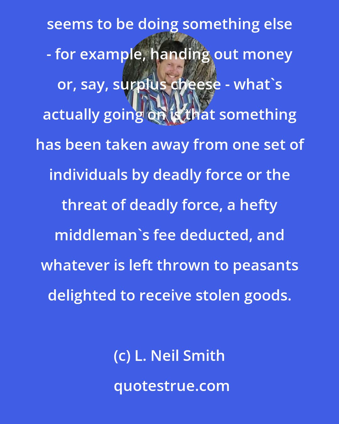 L. Neil Smith: Government can only do two things: It can beat people up and kill them. Or it can threaten to do so. When it seems to be doing something else - for example, handing out money or, say, surplus cheese - what's actually going on is that something has been taken away from one set of individuals by deadly force or the threat of deadly force, a hefty middleman's fee deducted, and whatever is left thrown to peasants delighted to receive stolen goods.