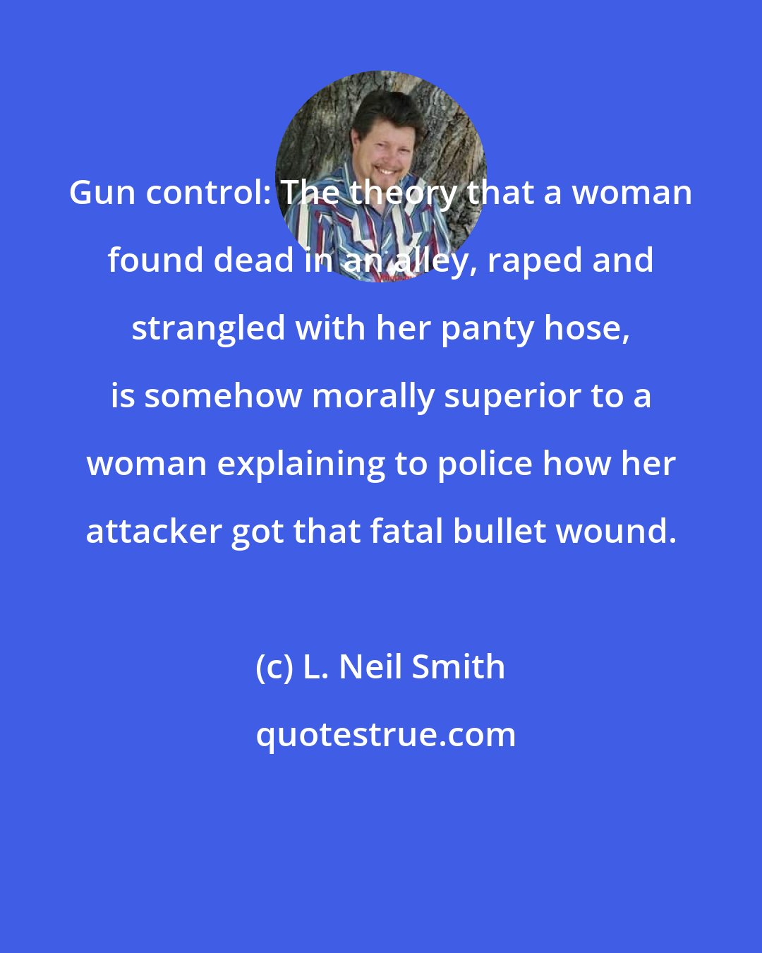 L. Neil Smith: Gun control: The theory that a woman found dead in an alley, raped and strangled with her panty hose, is somehow morally superior to a woman explaining to police how her attacker got that fatal bullet wound.