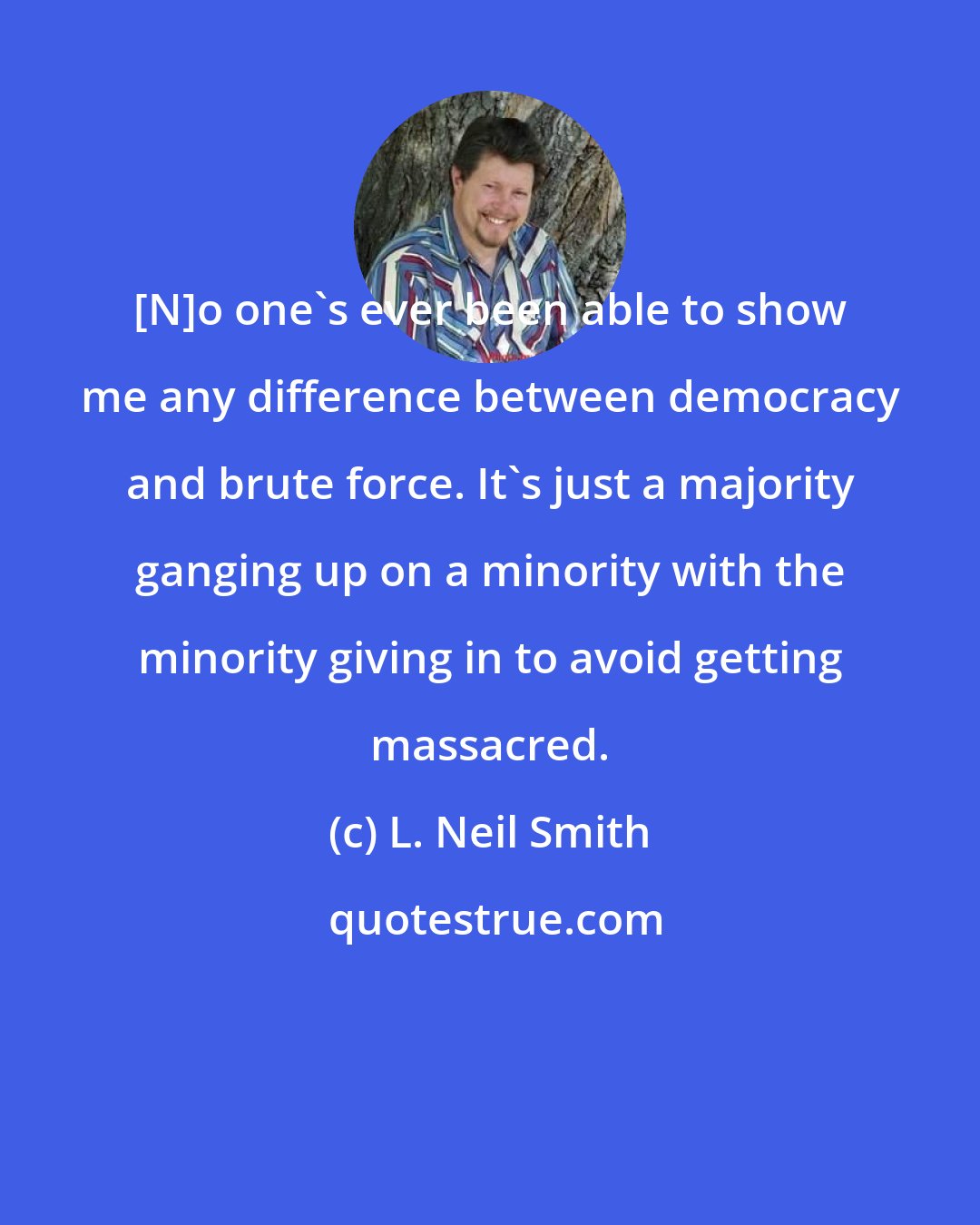L. Neil Smith: [N]o one's ever been able to show me any difference between democracy and brute force. It's just a majority ganging up on a minority with the minority giving in to avoid getting massacred.