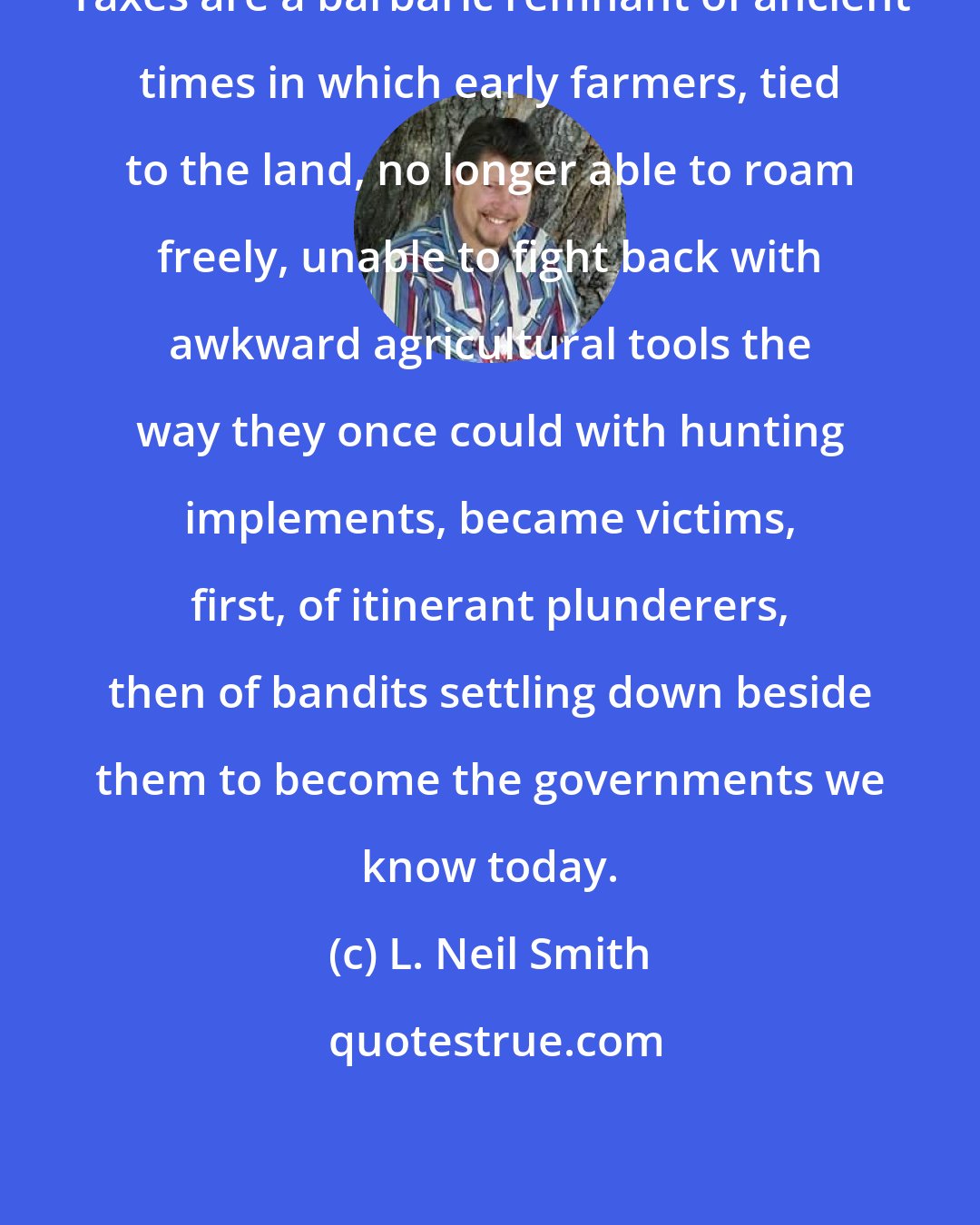 L. Neil Smith: Taxes are a barbaric remnant of ancient times in which early farmers, tied to the land, no longer able to roam freely, unable to fight back with awkward agricultural tools the way they once could with hunting implements, became victims, first, of itinerant plunderers, then of bandits settling down beside them to become the governments we know today.