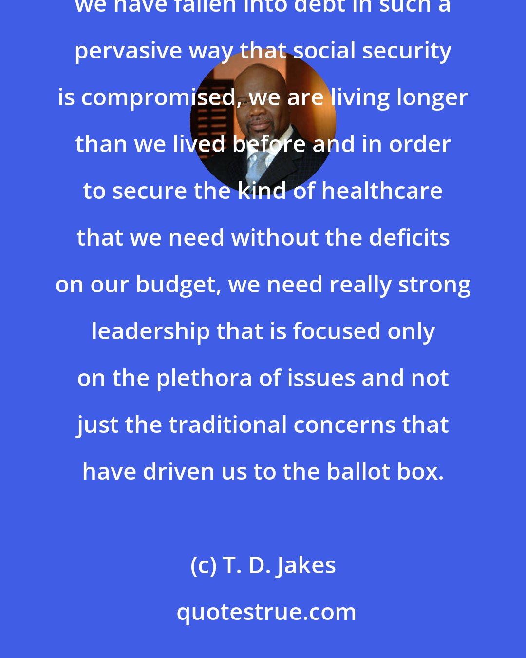 T. D. Jakes: We have gotten so nuanced into social issues that we fail to understand that China is buying up America, we have fallen into debt in such a pervasive way that social security is compromised, we are living longer than we lived before and in order to secure the kind of healthcare that we need without the deficits on our budget, we need really strong leadership that is focused only on the plethora of issues and not just the traditional concerns that have driven us to the ballot box.