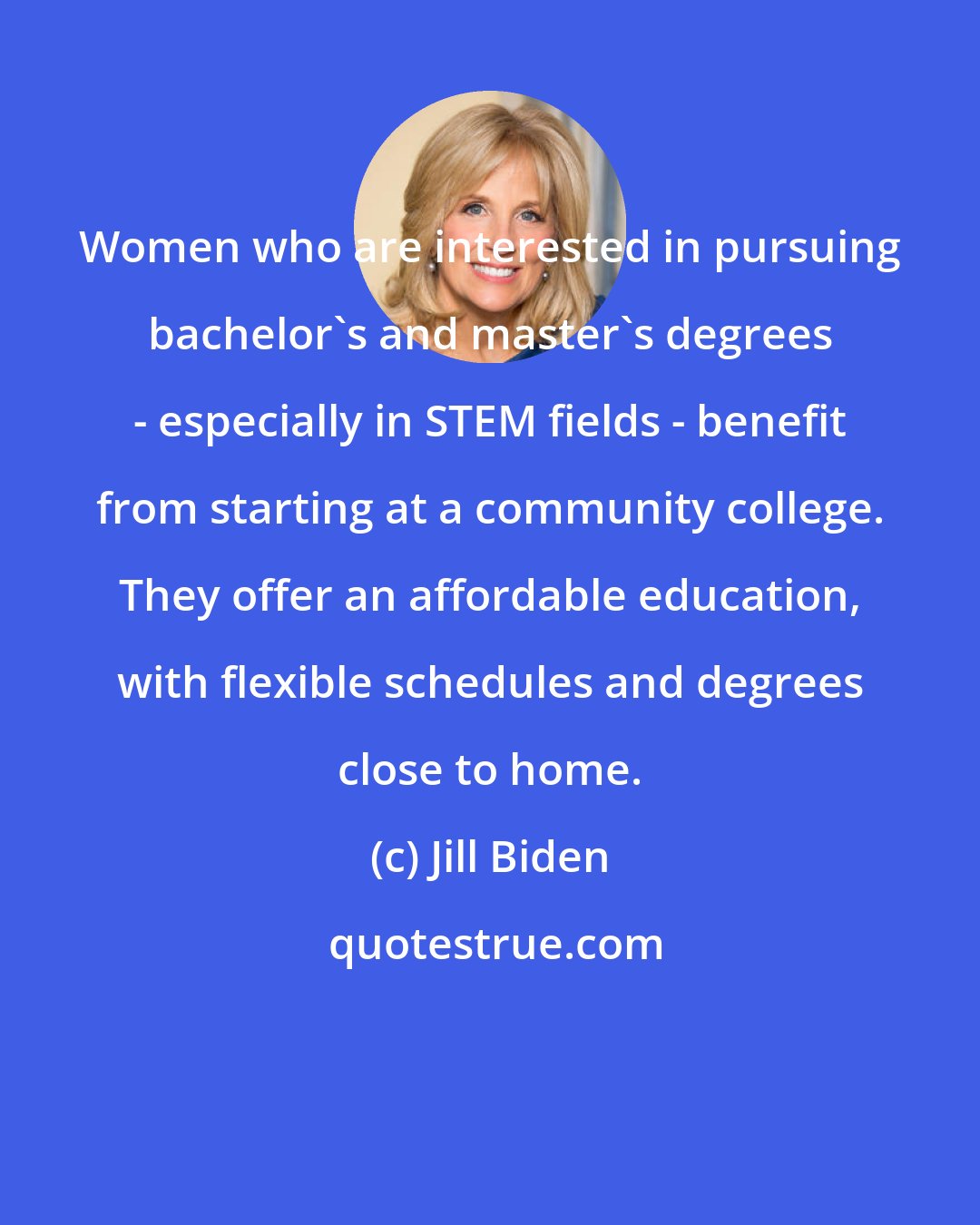 Jill Biden: Women who are interested in pursuing bachelor's and master's degrees - especially in STEM fields - benefit from starting at a community college. They offer an affordable education, with flexible schedules and degrees close to home.
