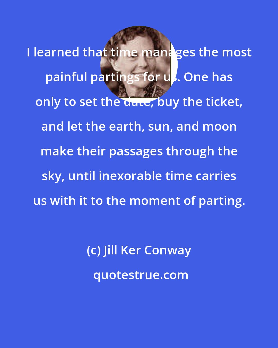 Jill Ker Conway: I learned that time manages the most painful partings for us. One has only to set the date, buy the ticket, and let the earth, sun, and moon make their passages through the sky, until inexorable time carries us with it to the moment of parting.