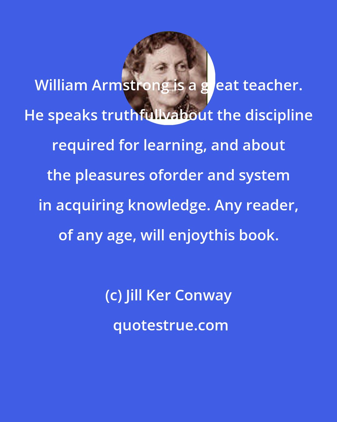 Jill Ker Conway: William Armstrong is a great teacher. He speaks truthfullyabout the discipline required for learning, and about the pleasures oforder and system in acquiring knowledge. Any reader, of any age, will enjoythis book.