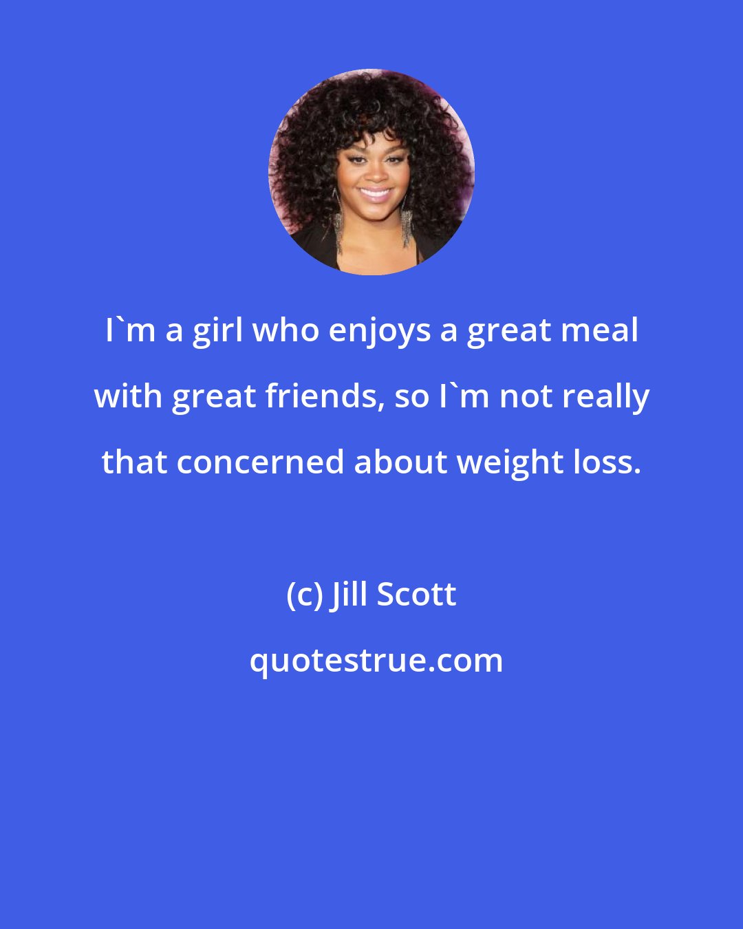 Jill Scott: I'm a girl who enjoys a great meal with great friends, so I'm not really that concerned about weight loss.