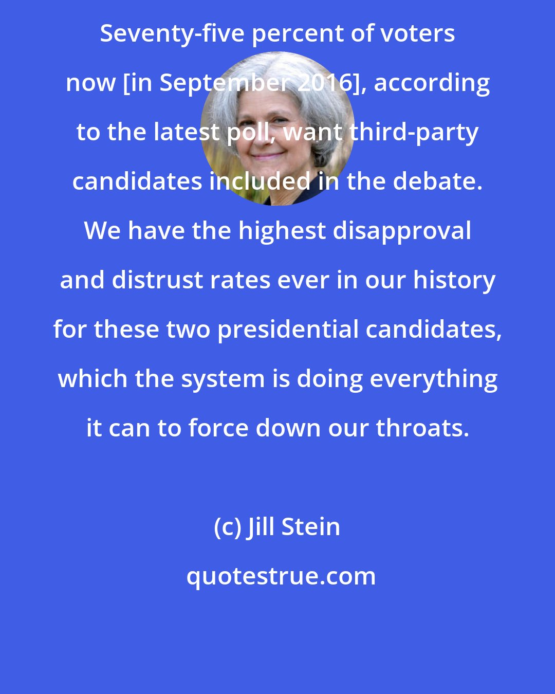 Jill Stein: Seventy-five percent of voters now [in September 2016], according to the latest poll, want third-party candidates included in the debate. We have the highest disapproval and distrust rates ever in our history for these two presidential candidates, which the system is doing everything it can to force down our throats.
