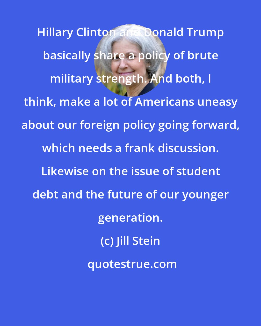 Jill Stein: Hillary Clinton and Donald Trump basically share a policy of brute military strength. And both, I think, make a lot of Americans uneasy about our foreign policy going forward, which needs a frank discussion. Likewise on the issue of student debt and the future of our younger generation.