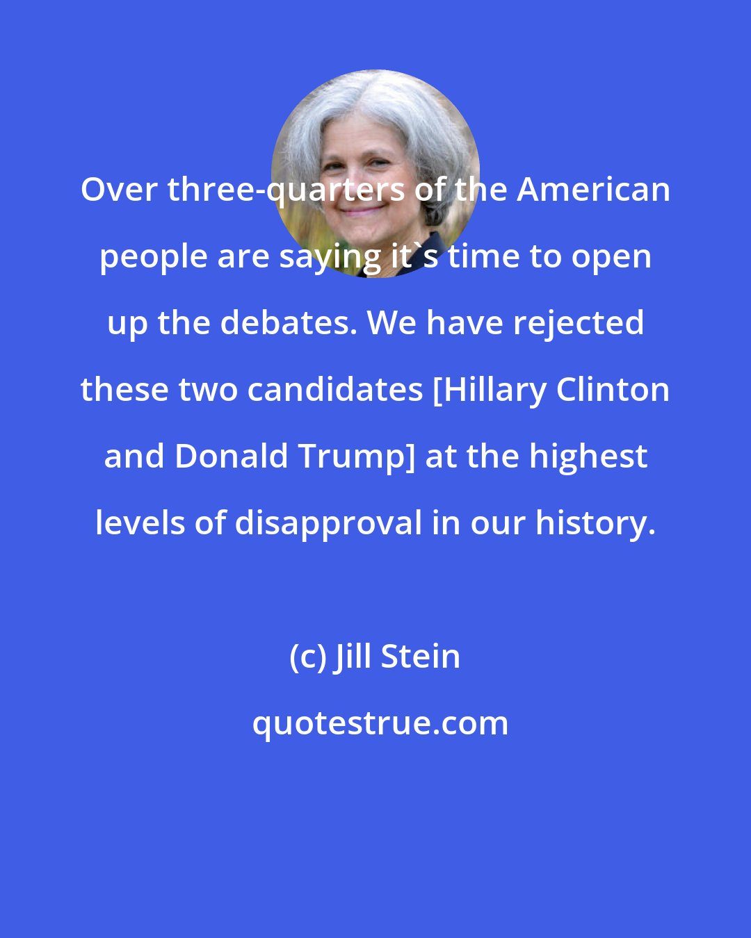 Jill Stein: Over three-quarters of the American people are saying it's time to open up the debates. We have rejected these two candidates [Hillary Clinton and Donald Trump] at the highest levels of disapproval in our history.