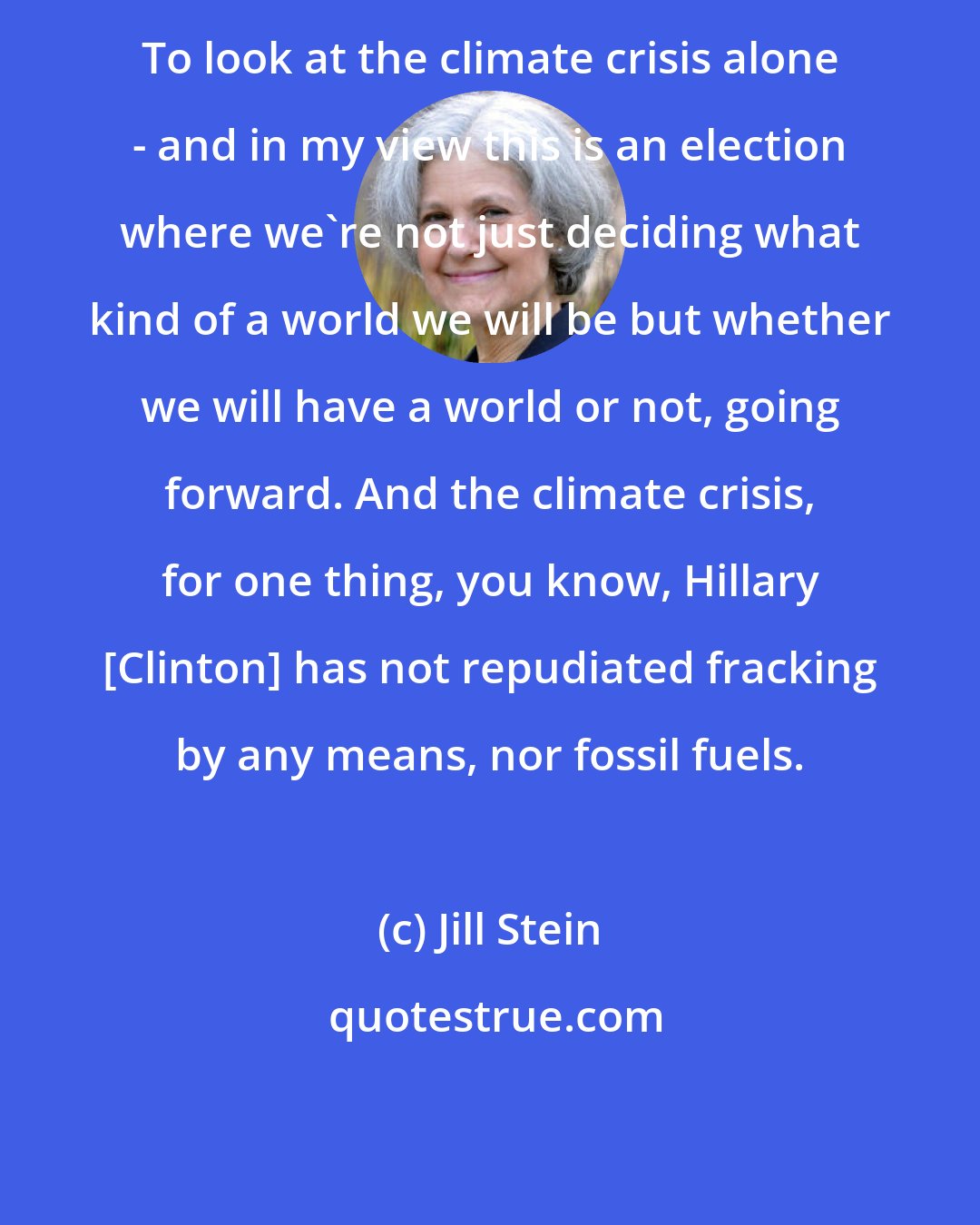 Jill Stein: To look at the climate crisis alone - and in my view this is an election where we're not just deciding what kind of a world we will be but whether we will have a world or not, going forward. And the climate crisis, for one thing, you know, Hillary [Clinton] has not repudiated fracking by any means, nor fossil fuels.
