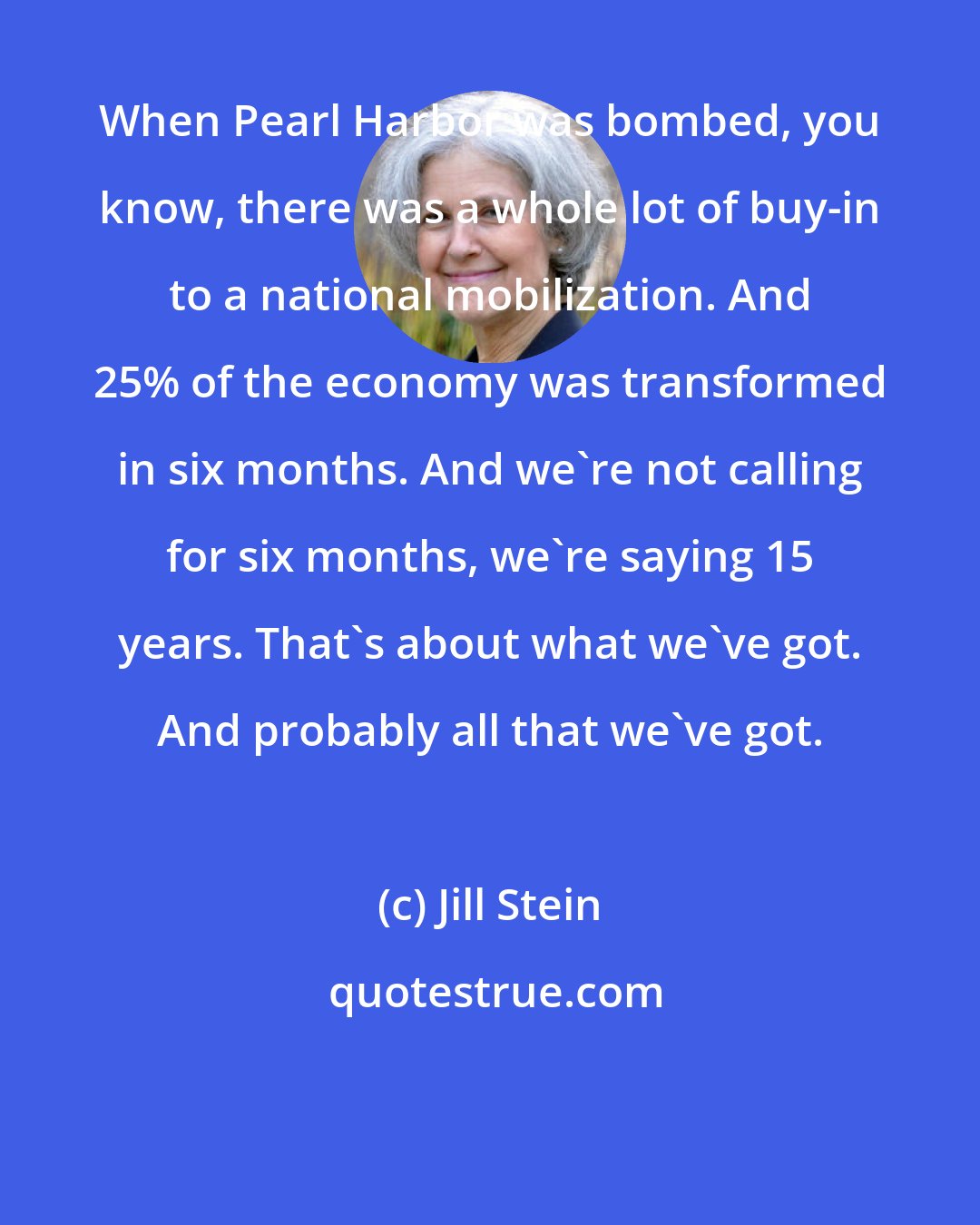 Jill Stein: When Pearl Harbor was bombed, you know, there was a whole lot of buy-in to a national mobilization. And 25% of the economy was transformed in six months. And we're not calling for six months, we're saying 15 years. That's about what we've got. And probably all that we've got.