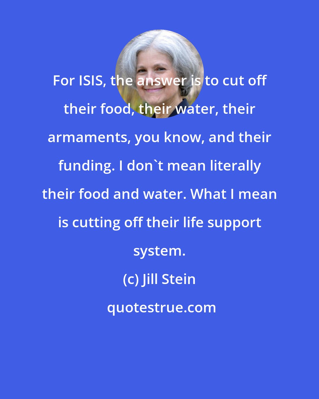 Jill Stein: For ISIS, the answer is to cut off their food, their water, their armaments, you know, and their funding. I don't mean literally their food and water. What I mean is cutting off their life support system.