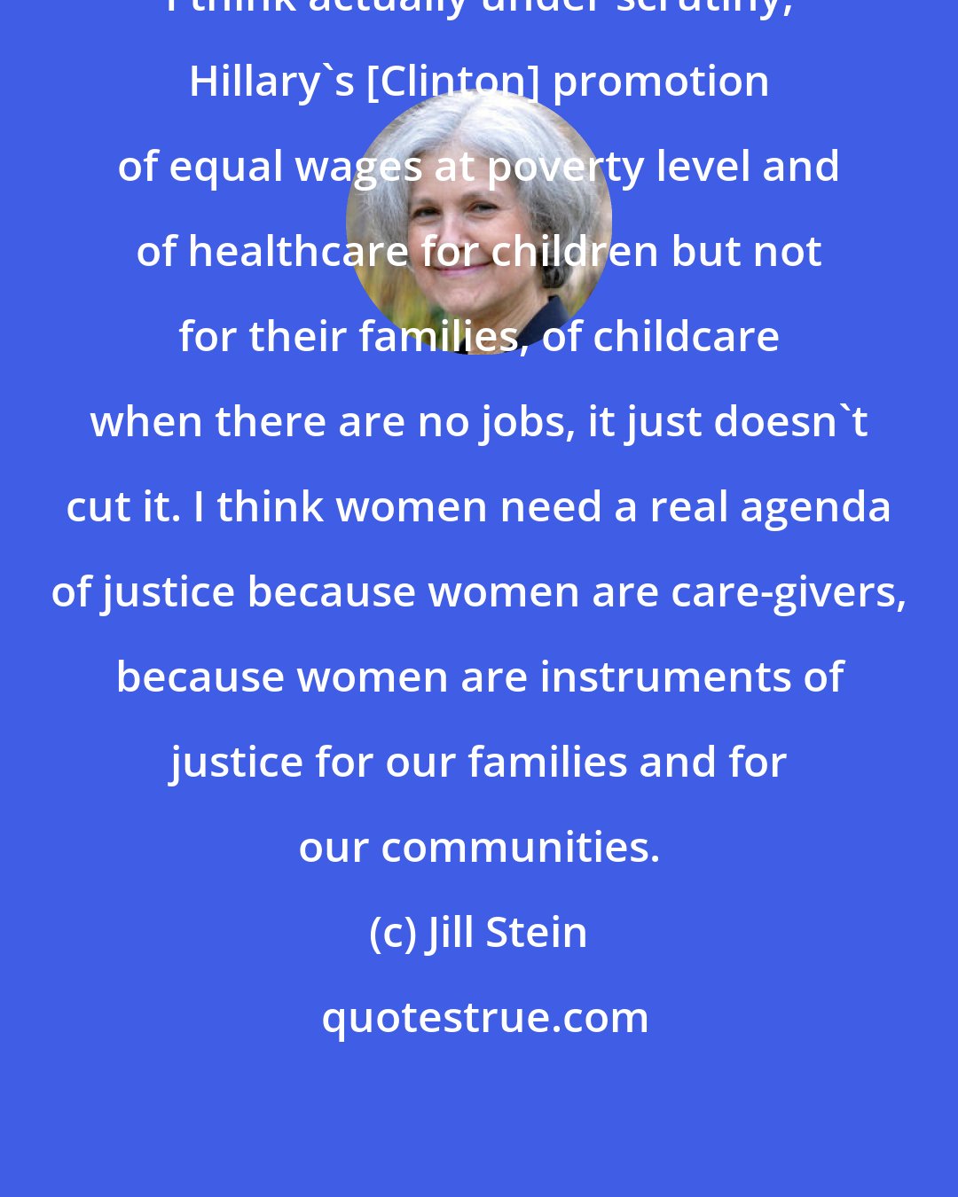 Jill Stein: I think actually under scrutiny, Hillary's [Clinton] promotion of equal wages at poverty level and of healthcare for children but not for their families, of childcare when there are no jobs, it just doesn't cut it. I think women need a real agenda of justice because women are care-givers, because women are instruments of justice for our families and for our communities.