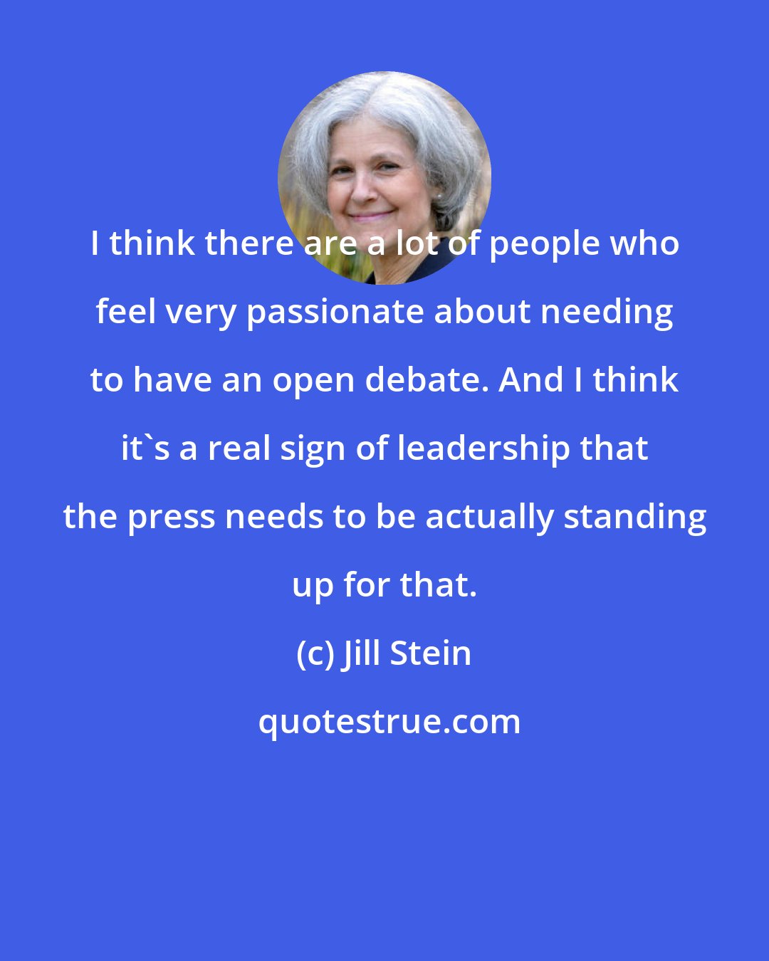 Jill Stein: I think there are a lot of people who feel very passionate about needing to have an open debate. And I think it's a real sign of leadership that the press needs to be actually standing up for that.