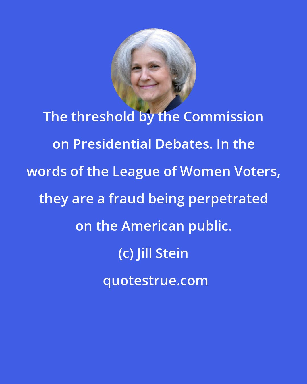 Jill Stein: The threshold by the Commission on Presidential Debates. In the words of the League of Women Voters, they are a fraud being perpetrated on the American public.