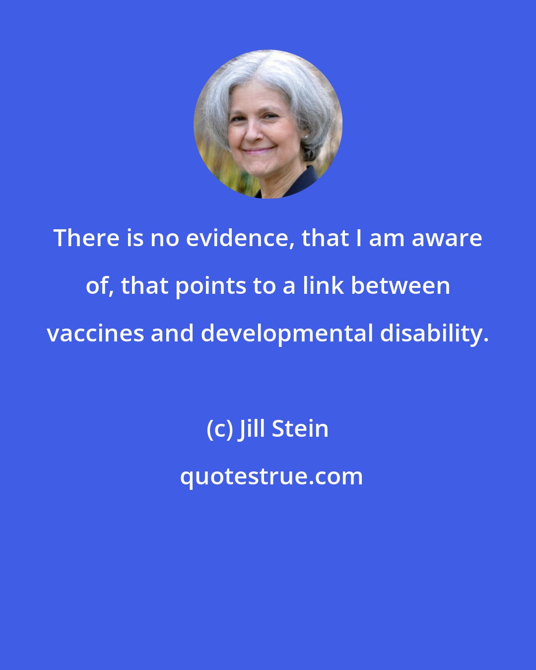 Jill Stein: There is no evidence, that I am aware of, that points to a link between vaccines and developmental disability.