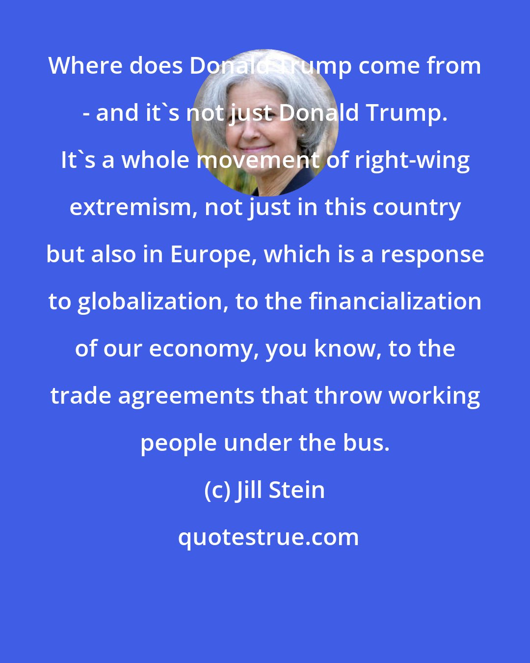 Jill Stein: Where does Donald Trump come from - and it's not just Donald Trump. It's a whole movement of right-wing extremism, not just in this country but also in Europe, which is a response to globalization, to the financialization of our economy, you know, to the trade agreements that throw working people under the bus.