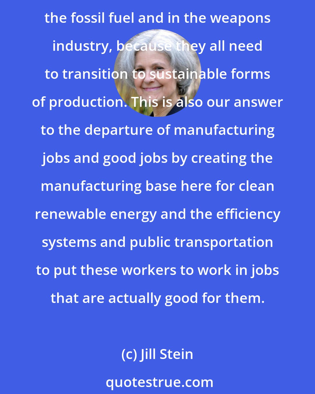 Jill Stein: With living wage jobs, basically 20 million of them to help jump-start a sustainable and healthy economy, with an insured, just transition, for example, for workers in both the fossil fuel and in the weapons industry, because they all need to transition to sustainable forms of production. This is also our answer to the departure of manufacturing jobs and good jobs by creating the manufacturing base here for clean renewable energy and the efficiency systems and public transportation to put these workers to work in jobs that are actually good for them.