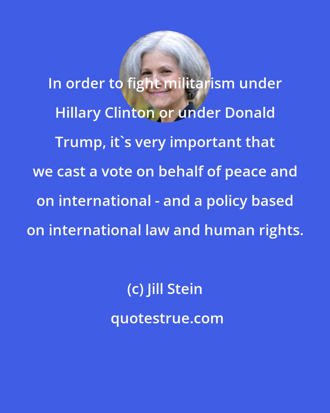 Jill Stein: In order to fight militarism under Hillary Clinton or under Donald Trump, it's very important that we cast a vote on behalf of peace and on international - and a policy based on international law and human rights.