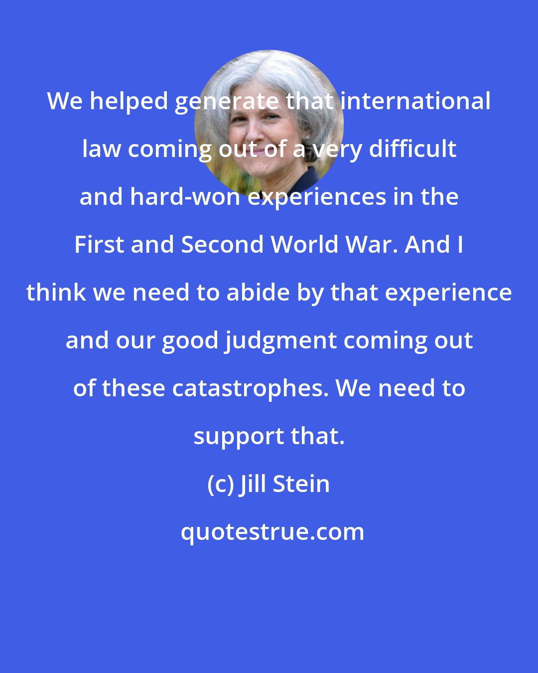 Jill Stein: We helped generate that international law coming out of a very difficult and hard-won experiences in the First and Second World War. And I think we need to abide by that experience and our good judgment coming out of these catastrophes. We need to support that.