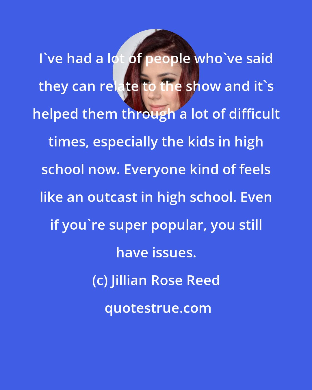 Jillian Rose Reed: I've had a lot of people who've said they can relate to the show and it's helped them through a lot of difficult times, especially the kids in high school now. Everyone kind of feels like an outcast in high school. Even if you're super popular, you still have issues.