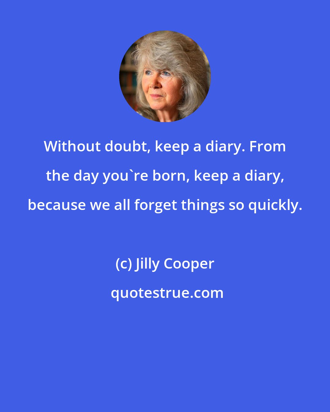 Jilly Cooper: Without doubt, keep a diary. From the day you're born, keep a diary, because we all forget things so quickly.