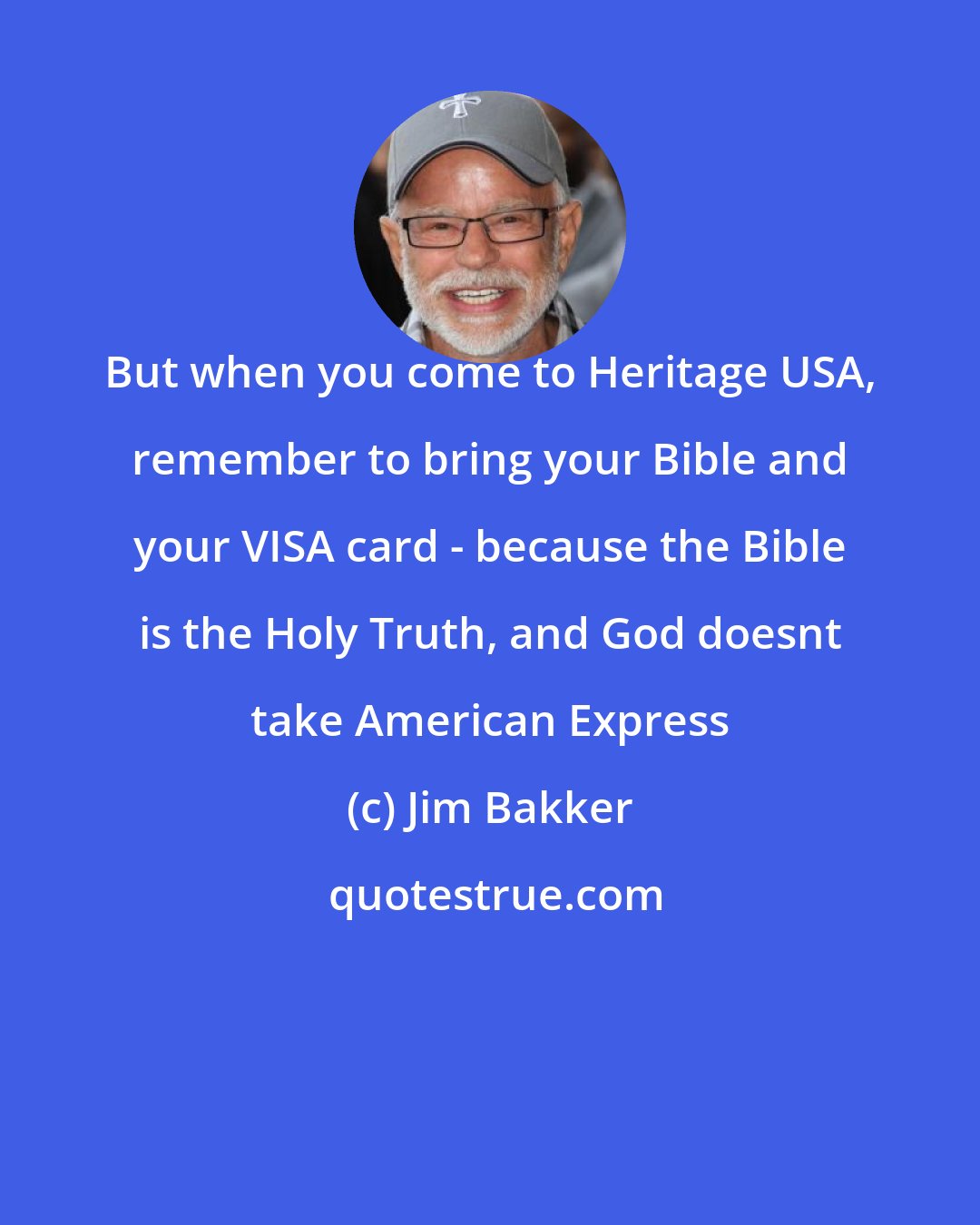 Jim Bakker: But when you come to Heritage USA, remember to bring your Bible and your VISA card - because the Bible is the Holy Truth, and God doesnt take American Express