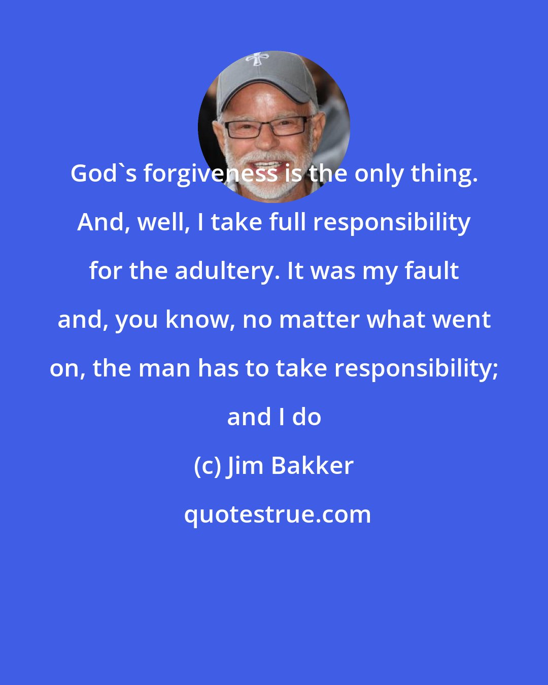 Jim Bakker: God's forgiveness is the only thing. And, well, I take full responsibility for the adultery. It was my fault and, you know, no matter what went on, the man has to take responsibility; and I do