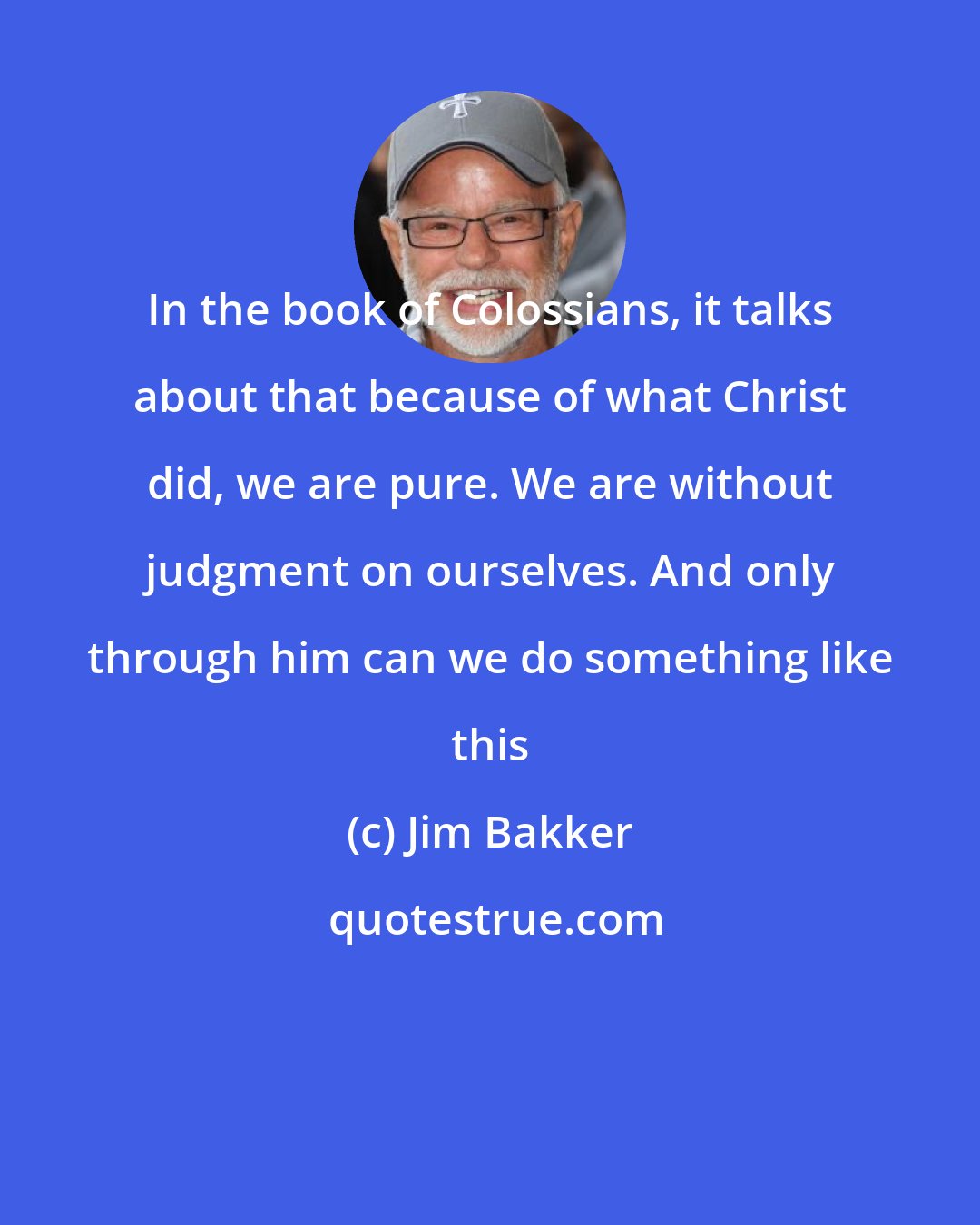 Jim Bakker: In the book of Colossians, it talks about that because of what Christ did, we are pure. We are without judgment on ourselves. And only through him can we do something like this