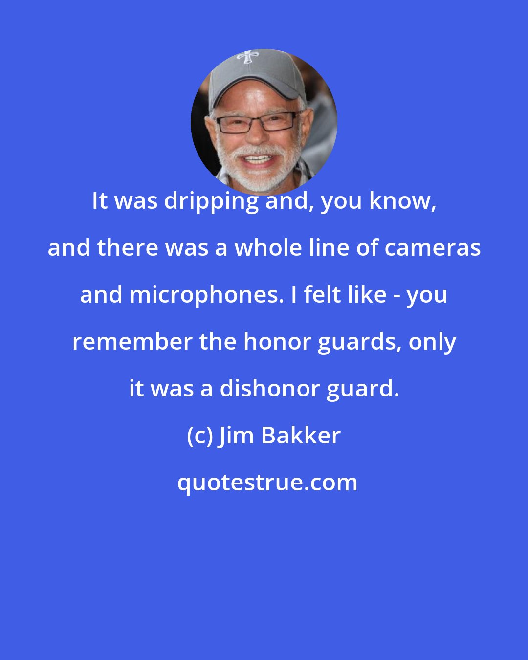 Jim Bakker: It was dripping and, you know, and there was a whole line of cameras and microphones. I felt like - you remember the honor guards, only it was a dishonor guard.