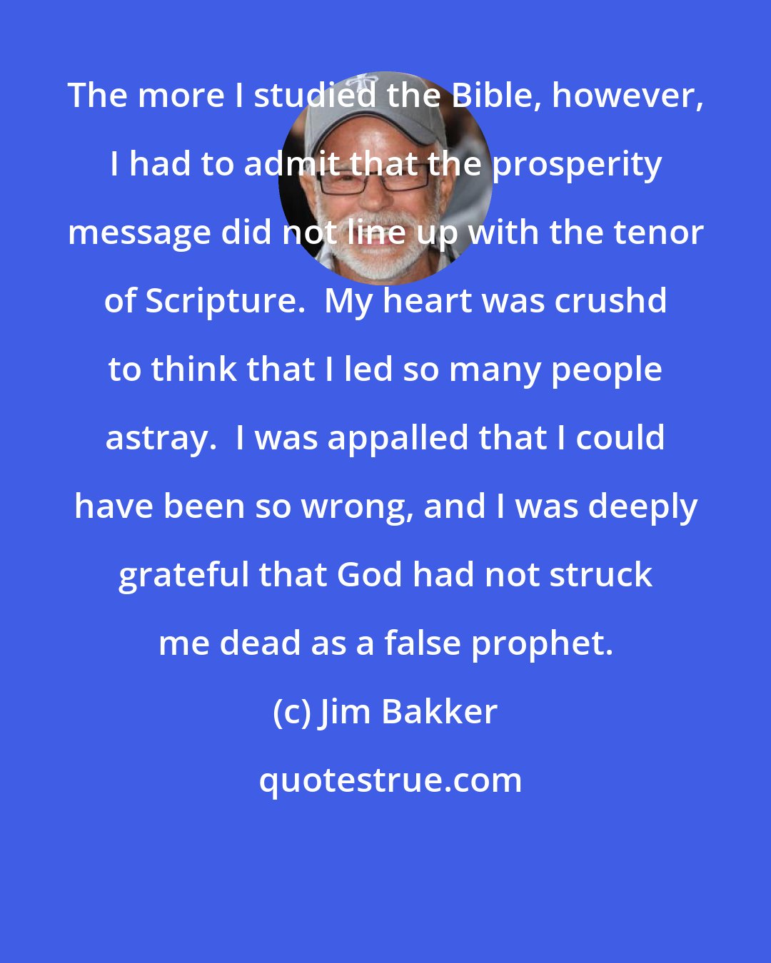 Jim Bakker: The more I studied the Bible, however, I had to admit that the prosperity message did not line up with the tenor of Scripture.  My heart was crushd to think that I led so many people astray.  I was appalled that I could have been so wrong, and I was deeply grateful that God had not struck me dead as a false prophet.