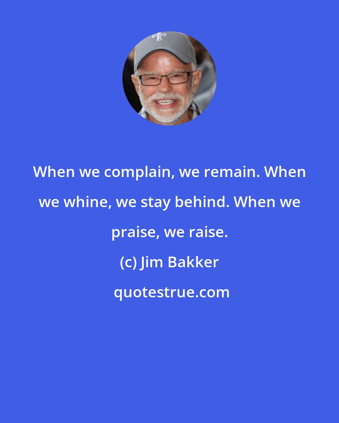 Jim Bakker: When we complain, we remain. When we whine, we stay behind. When we praise, we raise.