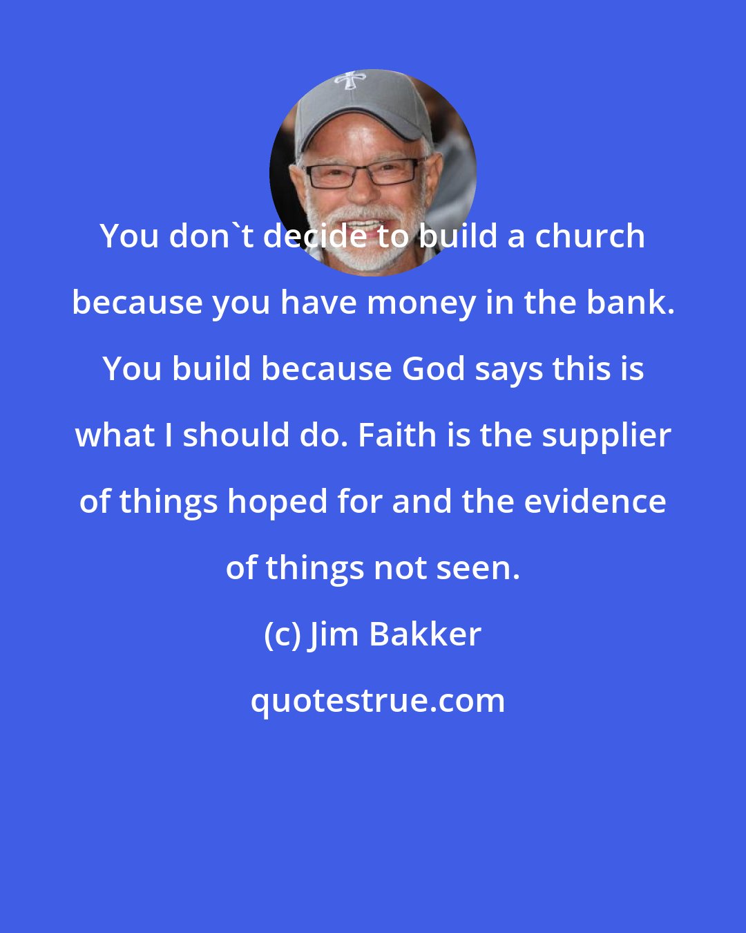 Jim Bakker: You don't decide to build a church because you have money in the bank. You build because God says this is what I should do. Faith is the supplier of things hoped for and the evidence of things not seen.