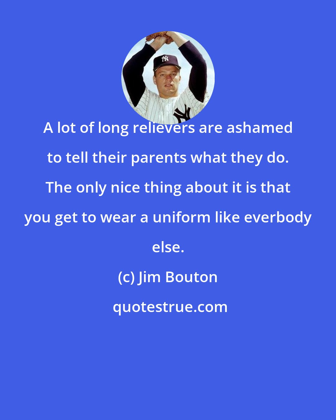 Jim Bouton: A lot of long relievers are ashamed to tell their parents what they do. The only nice thing about it is that you get to wear a uniform like everbody else.