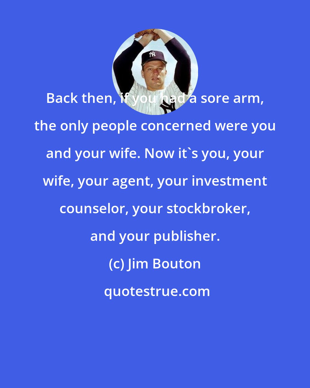 Jim Bouton: Back then, if you had a sore arm, the only people concerned were you and your wife. Now it's you, your wife, your agent, your investment counselor, your stockbroker, and your publisher.
