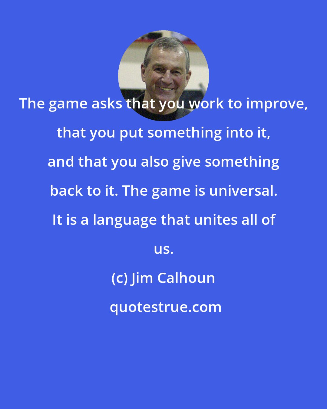 Jim Calhoun: The game asks that you work to improve, that you put something into it, and that you also give something back to it. The game is universal. It is a language that unites all of us.