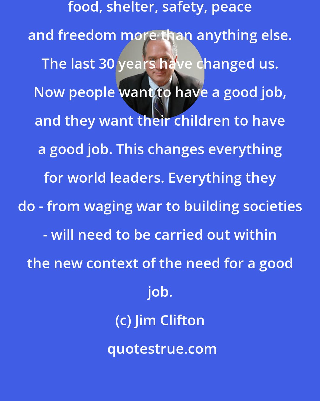 Jim Clifton: Humans used to desire love, money, food, shelter, safety, peace and freedom more than anything else. The last 30 years have changed us. Now people want to have a good job, and they want their children to have a good job. This changes everything for world leaders. Everything they do - from waging war to building societies - will need to be carried out within the new context of the need for a good job.