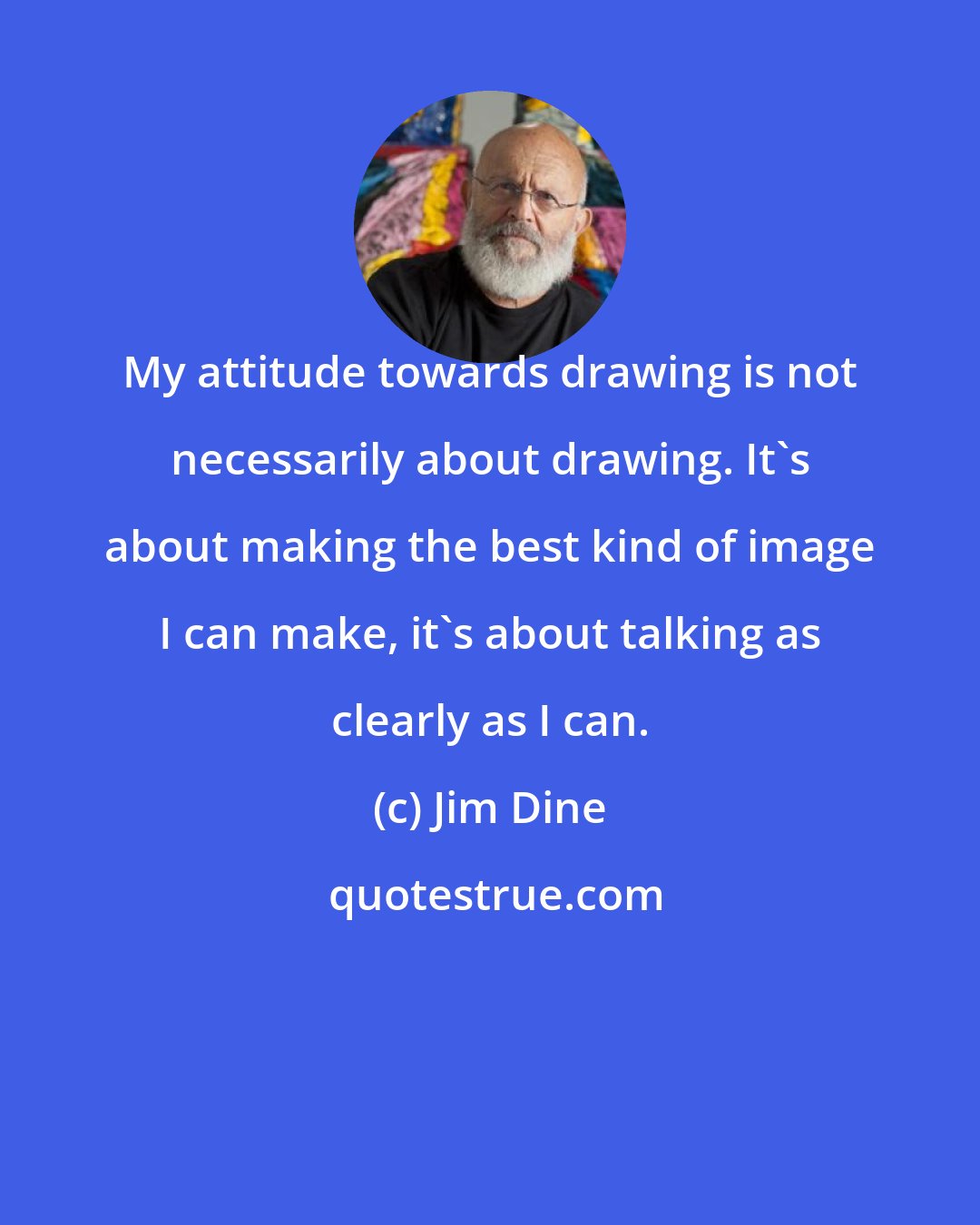 Jim Dine: My attitude towards drawing is not necessarily about drawing. It's about making the best kind of image I can make, it's about talking as clearly as I can.