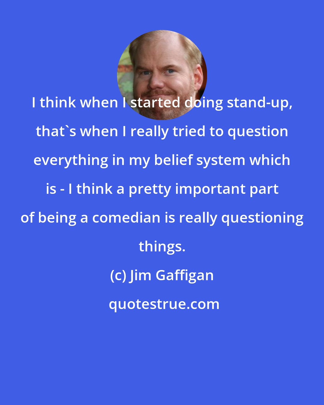 Jim Gaffigan: I think when I started doing stand-up, that's when I really tried to question everything in my belief system which is - I think a pretty important part of being a comedian is really questioning things.