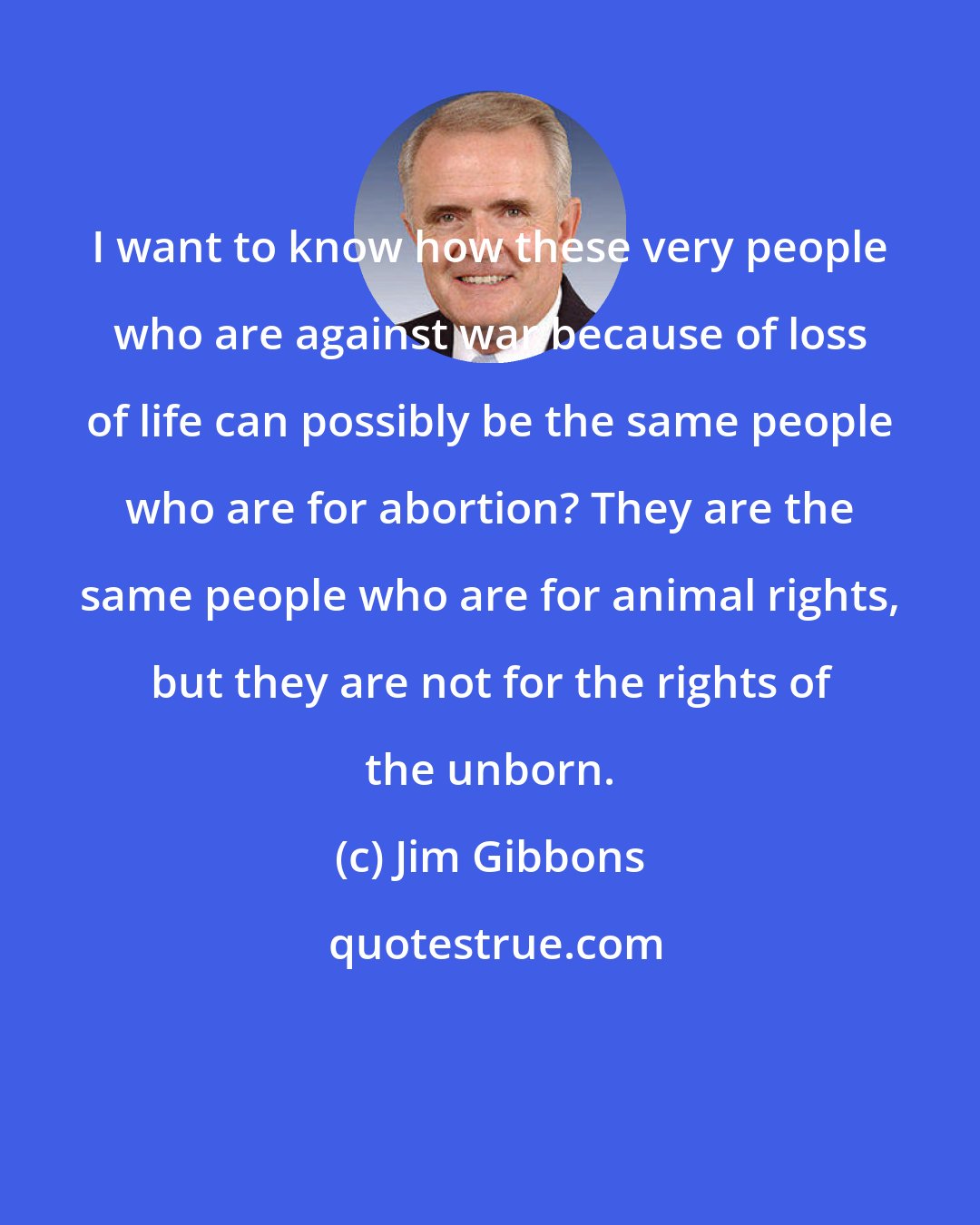 Jim Gibbons: I want to know how these very people who are against war because of loss of life can possibly be the same people who are for abortion? They are the same people who are for animal rights, but they are not for the rights of the unborn.