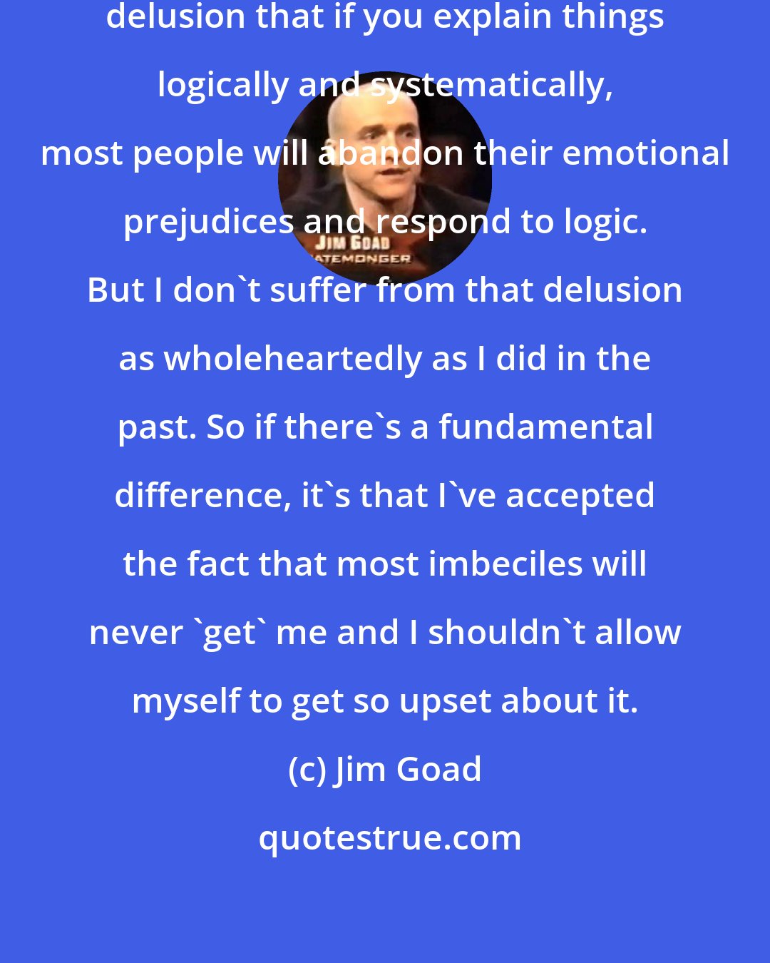 Jim Goad: I still partially suffer from the delusion that if you explain things logically and systematically, most people will abandon their emotional prejudices and respond to logic. But I don't suffer from that delusion as wholeheartedly as I did in the past. So if there's a fundamental difference, it's that I've accepted the fact that most imbeciles will never 'get' me and I shouldn't allow myself to get so upset about it.