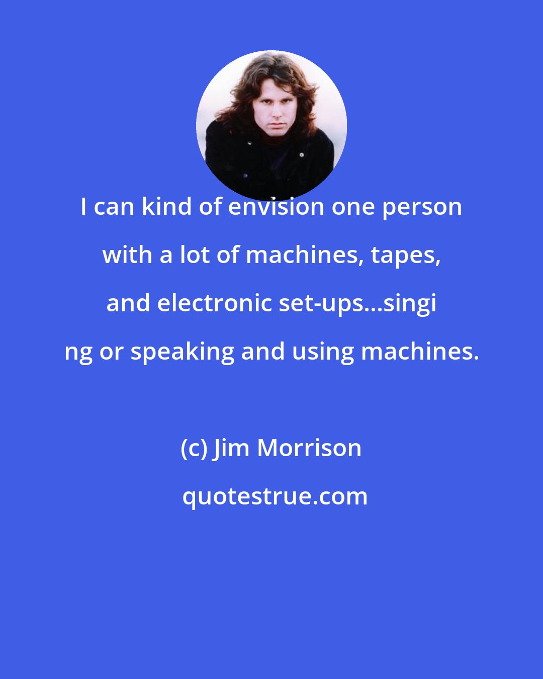 Jim Morrison: I can kind of envision one person with a lot of machines, tapes, and electronic set-ups...singi ng or speaking and using machines.