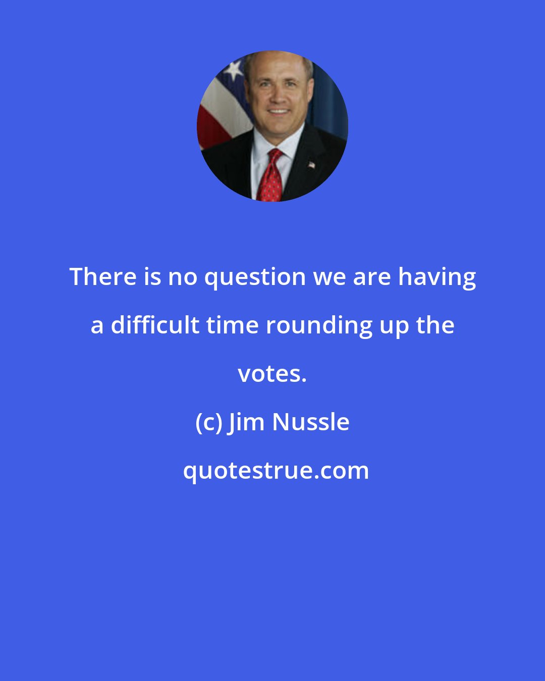 Jim Nussle: There is no question we are having a difficult time rounding up the votes.