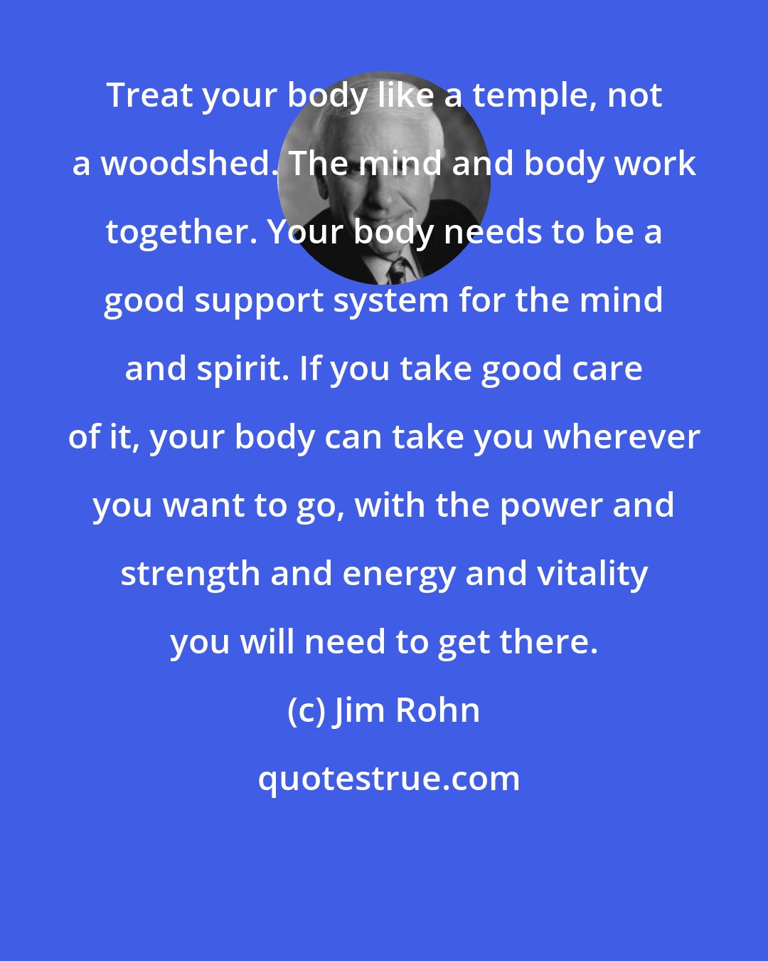 Jim Rohn: Treat your body like a temple, not a woodshed. The mind and body work together. Your body needs to be a good support system for the mind and spirit. If you take good care of it, your body can take you wherever you want to go, with the power and strength and energy and vitality you will need to get there.