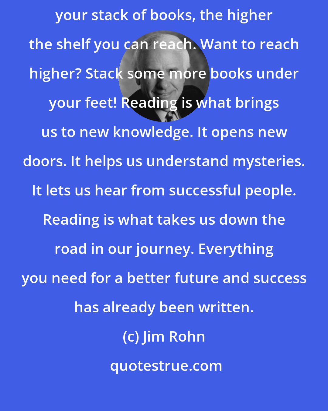 Jim Rohn: Books are what you step on to take you to a higher shelf. The higher your stack of books, the higher the shelf you can reach. Want to reach higher? Stack some more books under your feet! Reading is what brings us to new knowledge. It opens new doors. It helps us understand mysteries. It lets us hear from successful people. Reading is what takes us down the road in our journey. Everything you need for a better future and success has already been written.