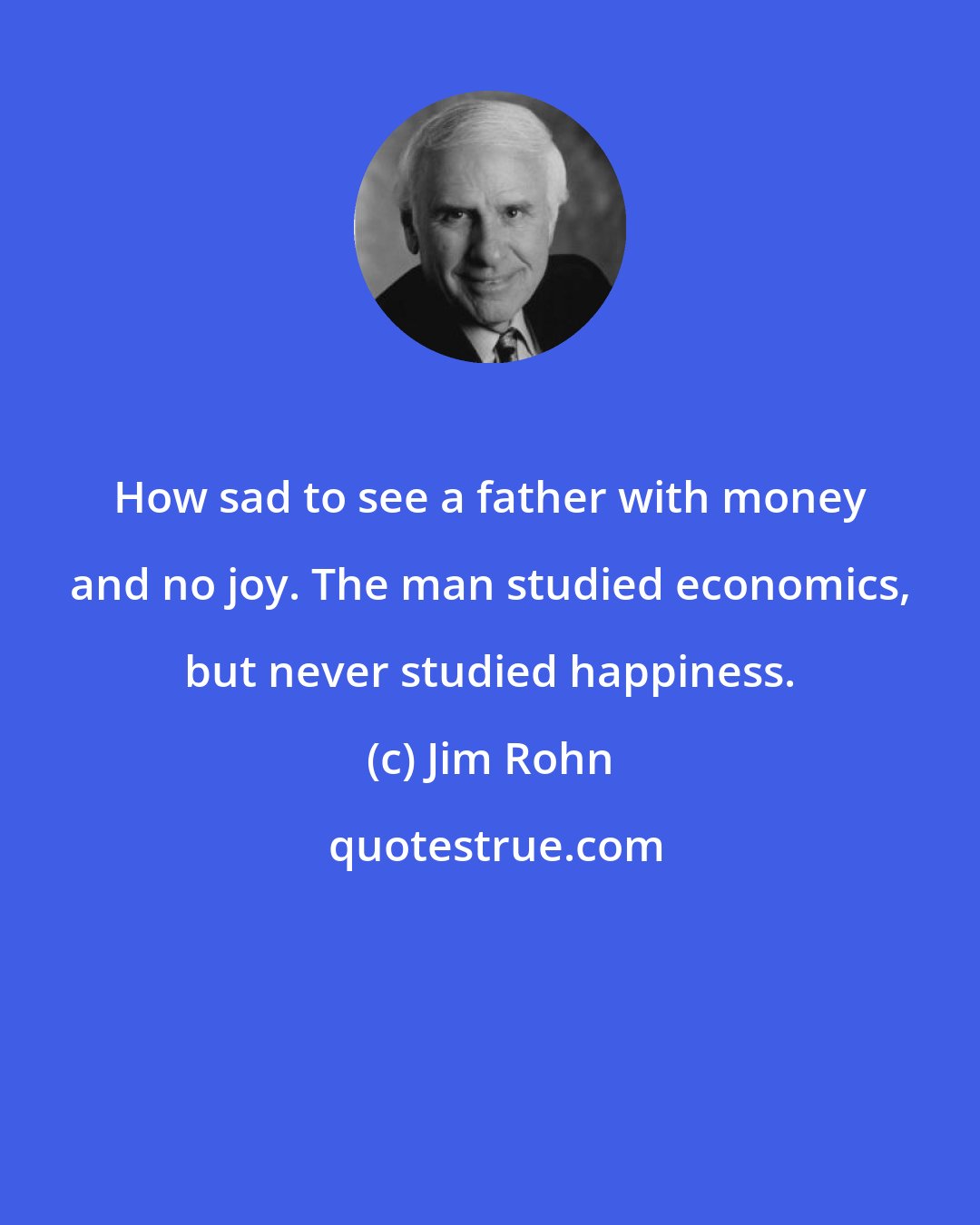 Jim Rohn: How sad to see a father with money and no joy. The man studied economics, but never studied happiness.