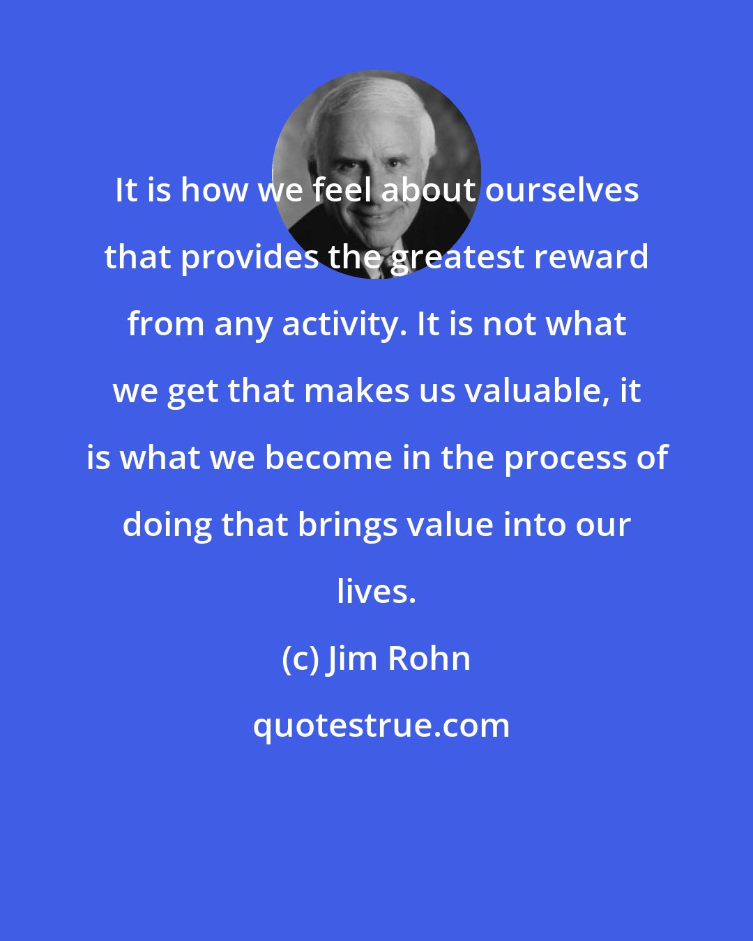 Jim Rohn: It is how we feel about ourselves that provides the greatest reward from any activity. It is not what we get that makes us valuable, it is what we become in the process of doing that brings value into our lives.